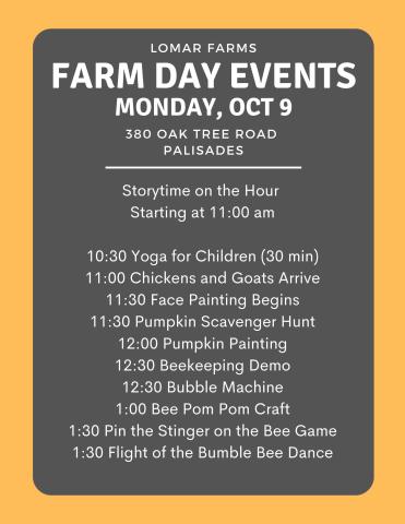 Storytime on the hour starting at 11:00 10:30 Yoga for children (30-40 min) 11:00 Chickens and Goats arrive 11:30 Face Painting begins 11:30 Pumpkins Scavenger Hunt 12:00 Pumpkin painting 12:30 Beekeeping Demo 12:30 Bubble Machine 1:00  Bee Pom pom craft 1:30 Pin the stinger on the bee game 1:30 Flight of the Bumble Bee dance